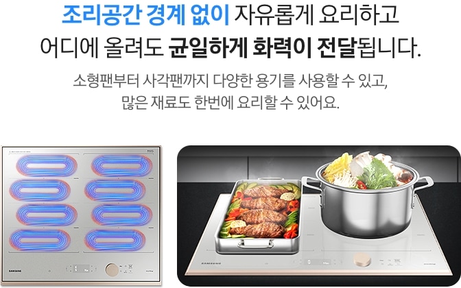 [조리공간 경계 없이 자유롭게 요리하고 어디에 올려도 균일하게 화력이 전달됩니다. 소형팬부터 사각팬까지 다양한 용기를 사용할 수 있고, 많은 재료도 한번에 요리할 수 있어요. 왼쪽에는 회색의 인덕션이 있고, 인덕션 왼쪽 상단에 파란색과 빨간색이 섞인 타원형 코일 4개와 오른쪽 상단에도 동일한 색상의 타원형 코일 4개가 표현되어 있습니다. 오른쪽에는 인덕션 왼측에 고기와 야채가 가득 담긴 직사각형 스테인리스 사각팬이 놓여 있고, 오른측에는 야채가 가득 담긴 원형 스테인리스 냄비가 놓여있습니다.]